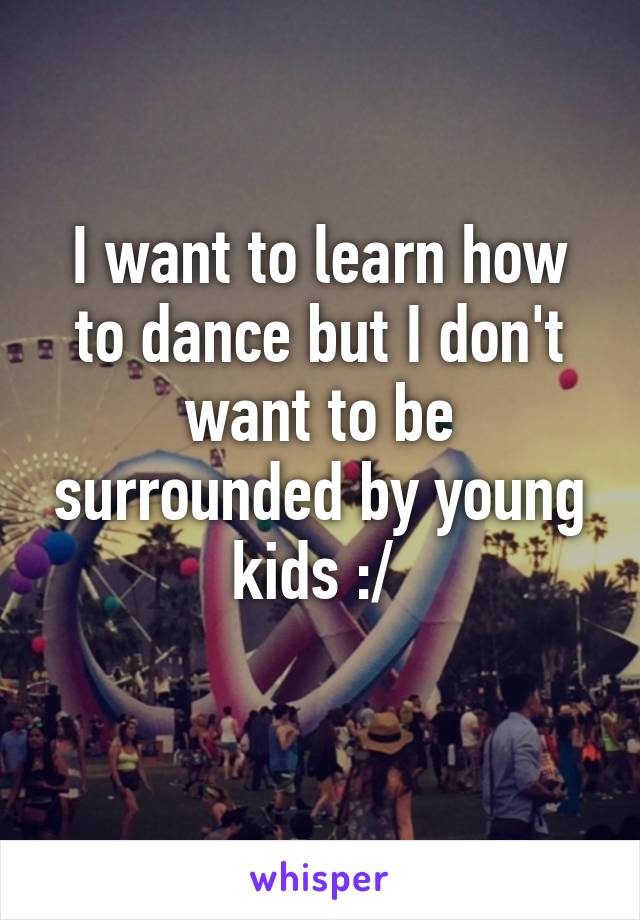 I want to learn how to dance but I don't want to be surrounded by young kids :/ 
