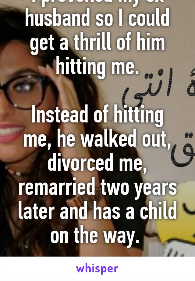 I provoked my ex husband so I could get a thrill of him hitting me.

Instead of hitting me, he walked out, divorced me, remarried two years later and has a child on the way. 

I'm stupid. 