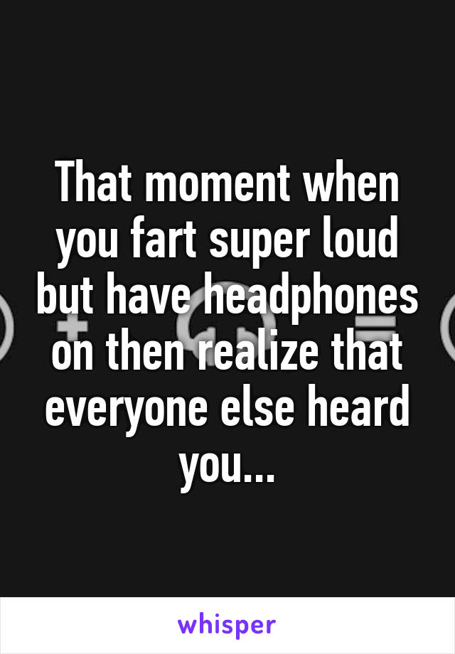 That moment when you fart super loud but have headphones on then realize that everyone else heard you...