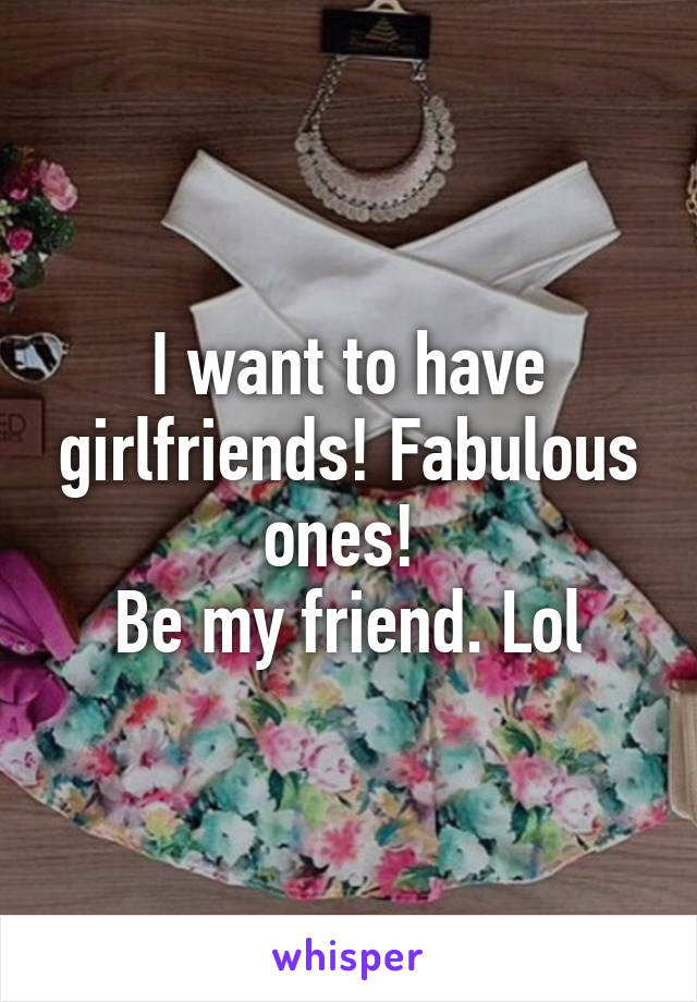 I want to have girlfriends! Fabulous ones! 
Be my friend. Lol