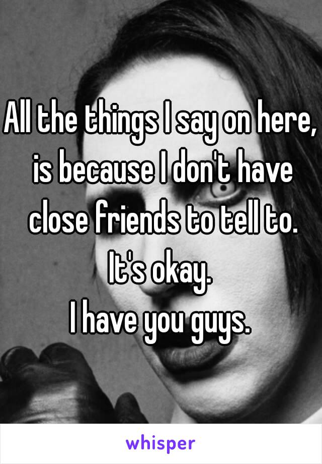 All the things I say on here, is because I don't have close friends to tell to.
It's okay.
I have you guys.