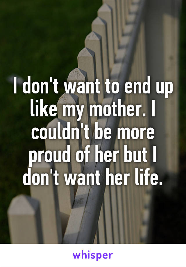 I don't want to end up like my mother. I couldn't be more proud of her but I don't want her life.