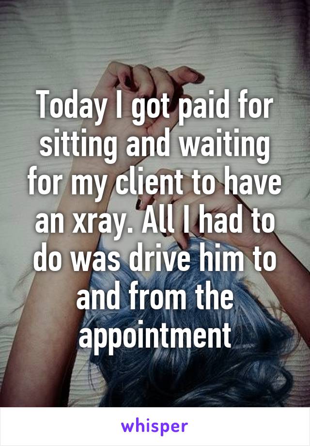 Today I got paid for sitting and waiting for my client to have an xray. All I had to do was drive him to and from the appointment