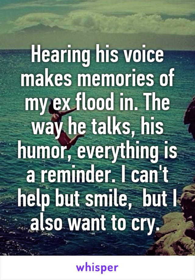 Hearing his voice makes memories of my ex flood in. The way he talks, his humor, everything is a reminder. I can't help but smile,  but I also want to cry. 