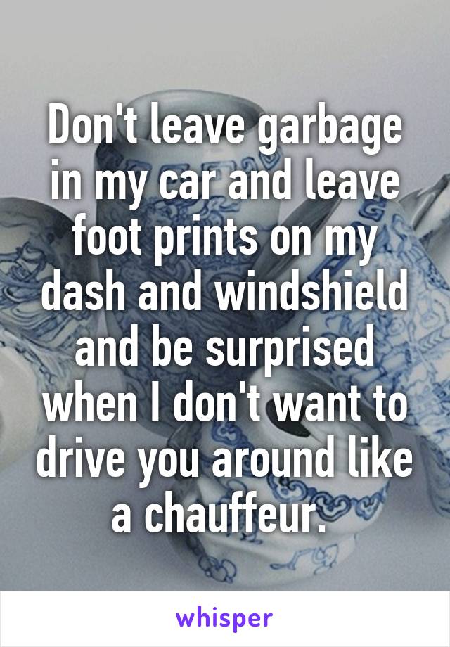 Don't leave garbage in my car and leave foot prints on my dash and windshield and be surprised when I don't want to drive you around like a chauffeur. 