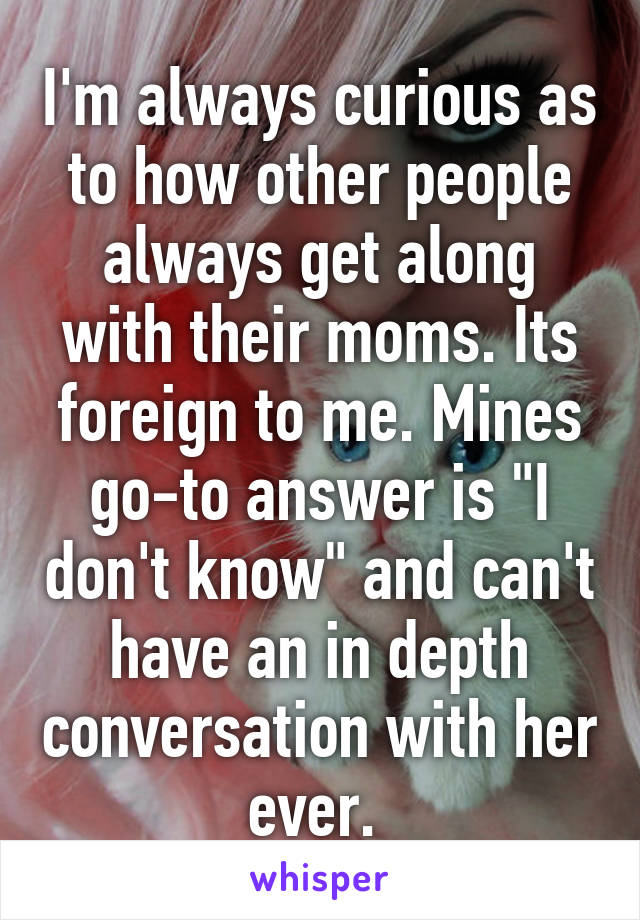 I'm always curious as to how other people always get along with their moms. Its foreign to me. Mines go-to answer is "I don't know" and can't have an in depth conversation with her ever. 