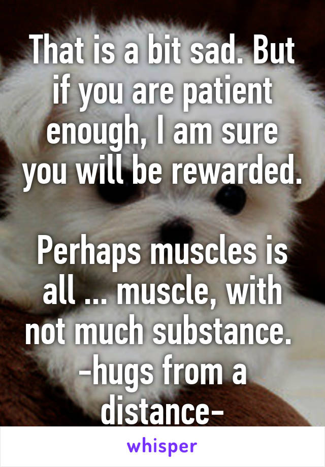 That is a bit sad. But if you are patient enough, I am sure you will be rewarded. 
Perhaps muscles is all ... muscle, with not much substance. 
-hugs from a distance-