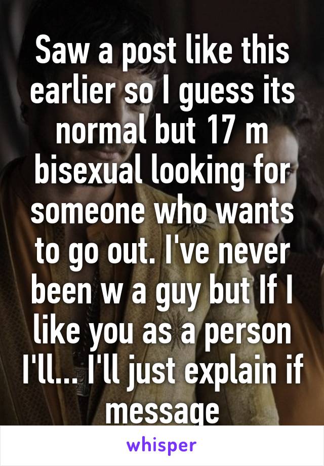 Saw a post like this earlier so I guess its normal but 17 m bisexual looking for someone who wants to go out. I've never been w a guy but If I like you as a person I'll... I'll just explain if message