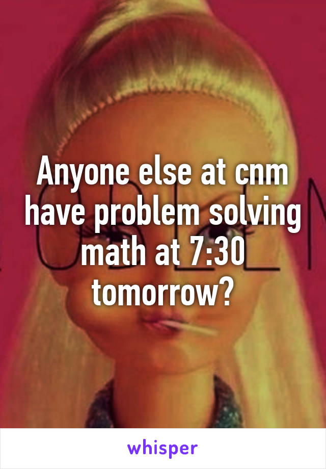 Anyone else at cnm have problem solving math at 7:30 tomorrow?