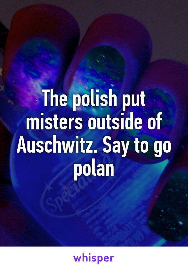 The polish put misters outside of Auschwitz. Say to go polan