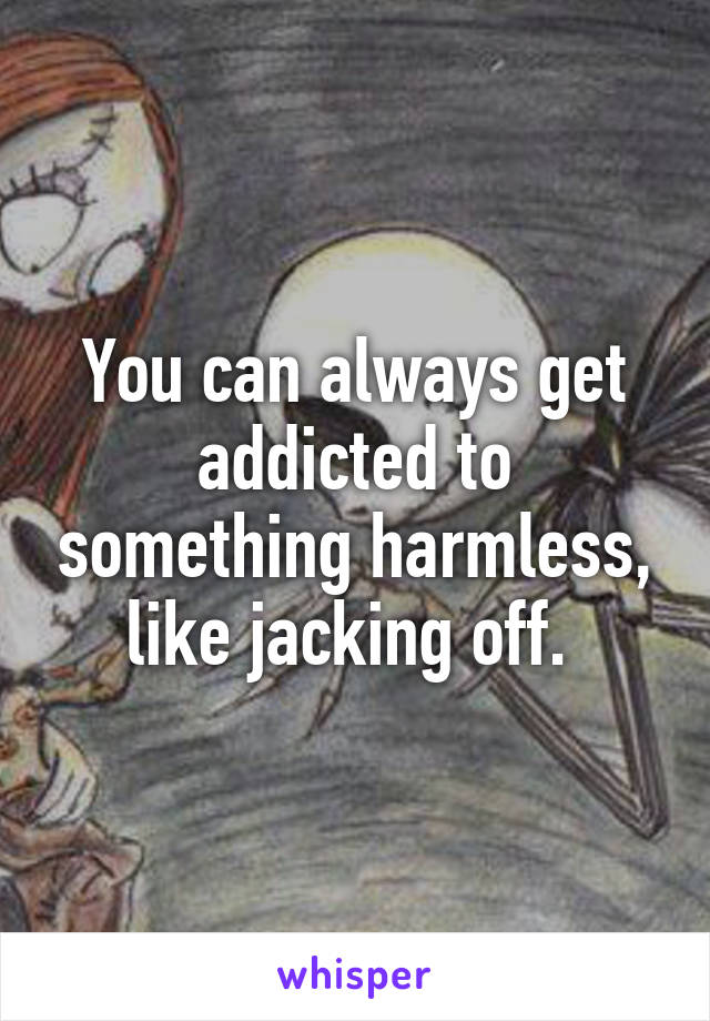 You can always get addicted to something harmless, like jacking off. 