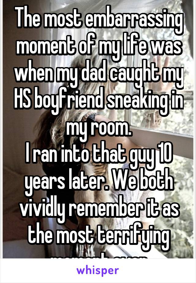 The most embarrassing moment of my life was when my dad caught my HS boyfriend sneaking in my room.
I ran into that guy 10 years later. We both vividly remember it as the most terrifying moment ever