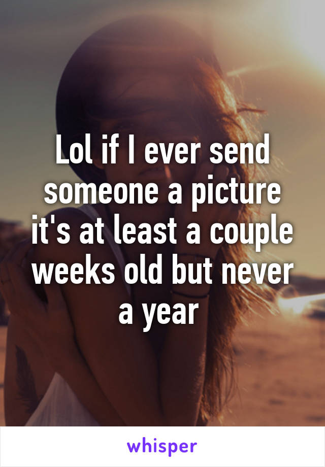 Lol if I ever send someone a picture it's at least a couple weeks old but never a year 