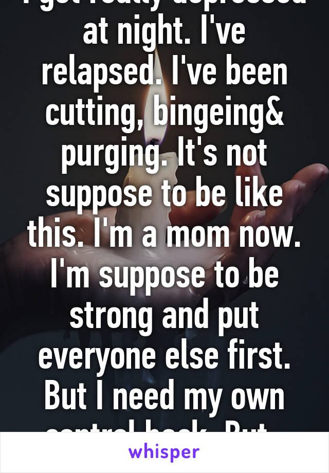 I get really depressed at night. I've relapsed. I've been cutting, bingeing& purging. It's not suppose to be like this. I'm a mom now. I'm suppose to be strong and put everyone else first. But I need my own control back. But.. Idk... Fuck