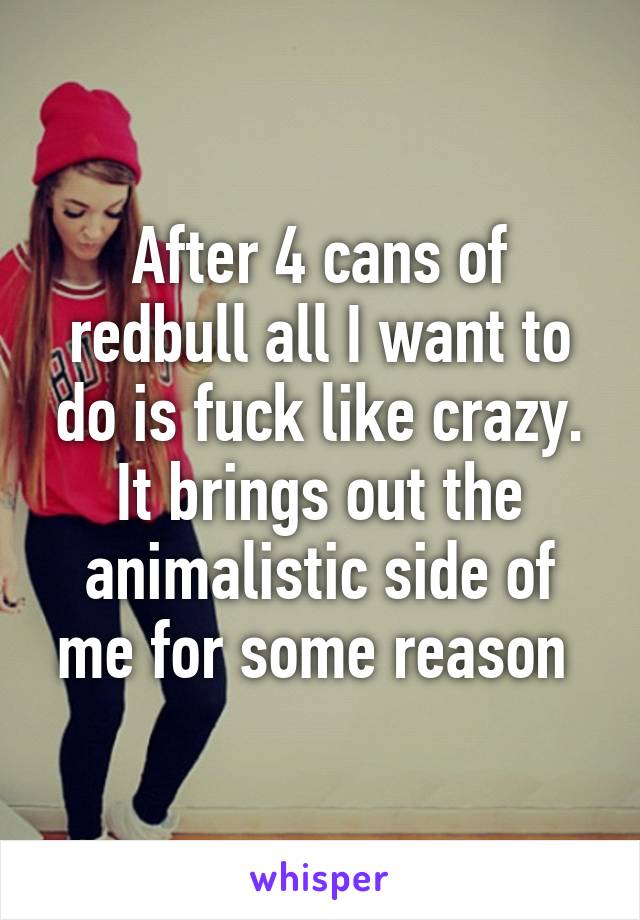 After 4 cans of redbull all I want to do is fuck like crazy. It brings out the animalistic side of me for some reason 