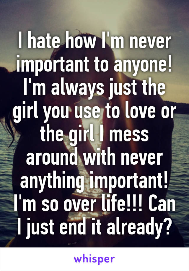 I hate how I'm never important to anyone! I'm always just the girl you use to love or the girl I mess around with never anything important! I'm so over life!!! Can I just end it already?