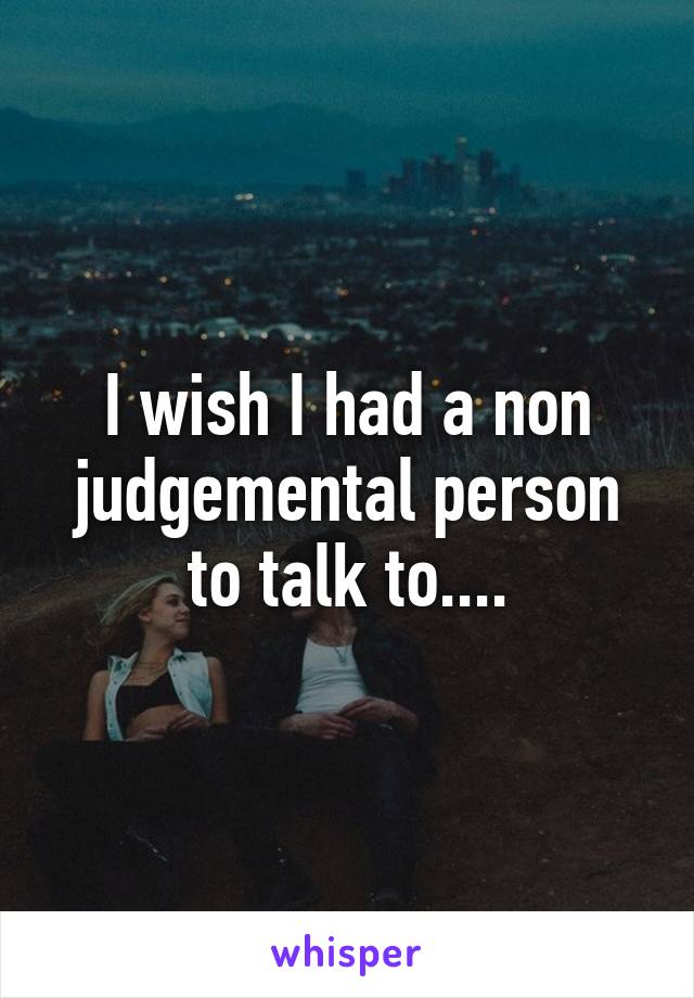 I wish I had a non judgemental person to talk to....