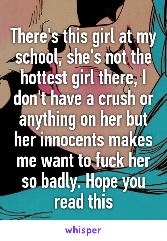 There's this girl at my school, she's not the hottest girl there, I don't have a crush or anything on her but her innocents makes me want to fuck her so badly. Hope you read this