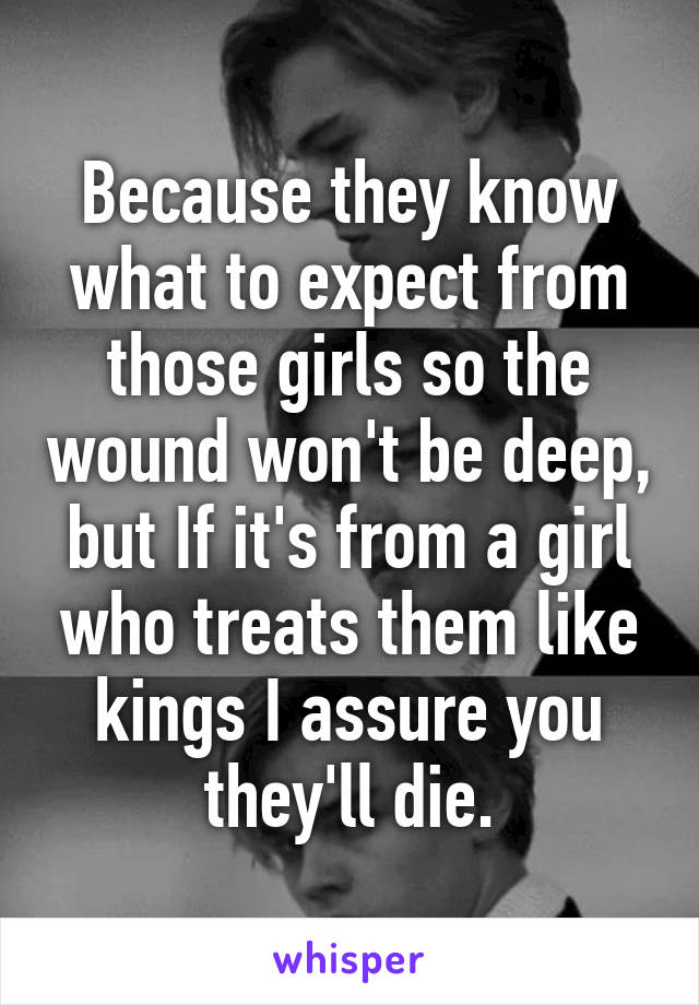 Because they know what to expect from those girls so the wound won't be deep, but If it's from a girl who treats them like kings I assure you they'll die.