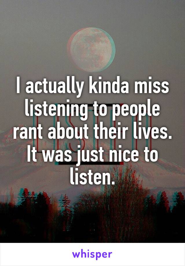 I actually kinda miss listening to people rant about their lives.
It was just nice to listen.