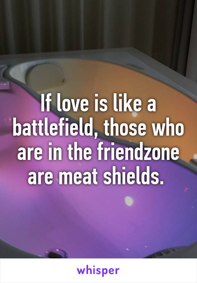 If love is like a battlefield, those who are in the friendzone are meat shields. 