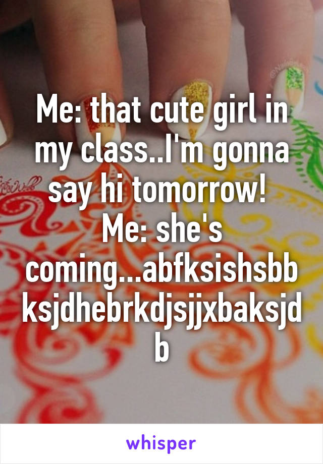 Me: that cute girl in my class..I'm gonna say hi tomorrow! 
Me: she's coming...abfksishsbbksjdhebrkdjsjjxbaksjdb