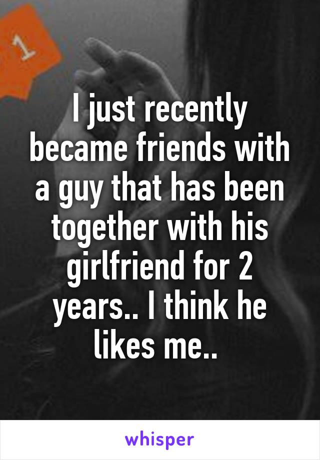 I just recently became friends with a guy that has been together with his girlfriend for 2 years.. I think he likes me.. 