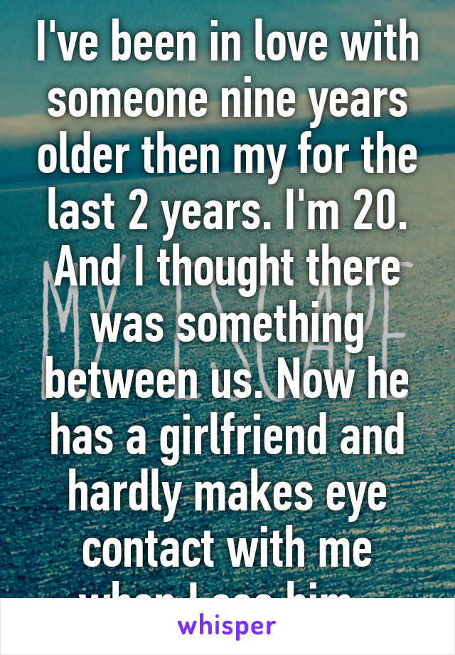 I've been in love with someone nine years older then my for the last 2 years. I'm 20. And I thought there was something between us. Now he has a girlfriend and hardly makes eye contact with me when I see him. 