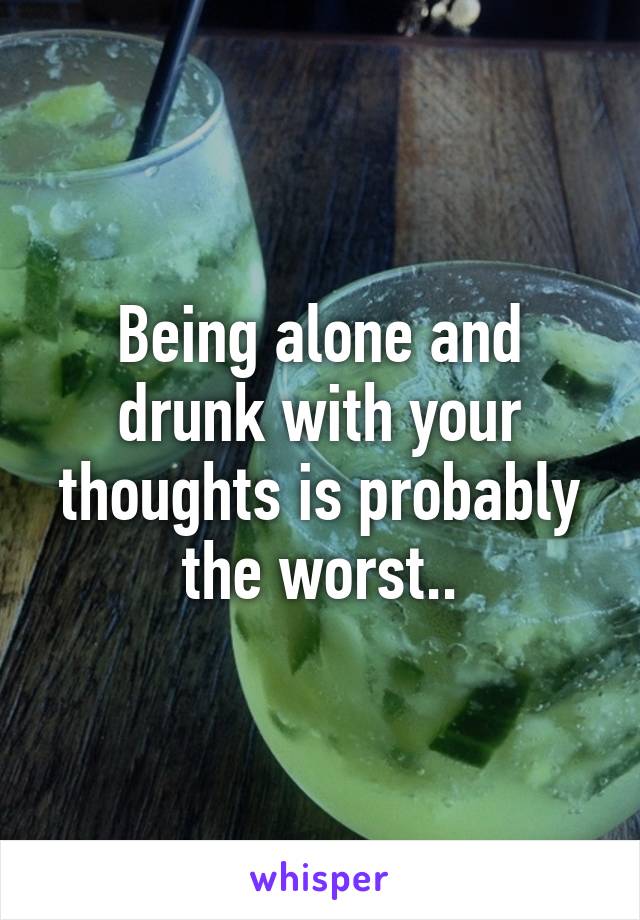 Being alone and drunk with your thoughts is probably the worst..