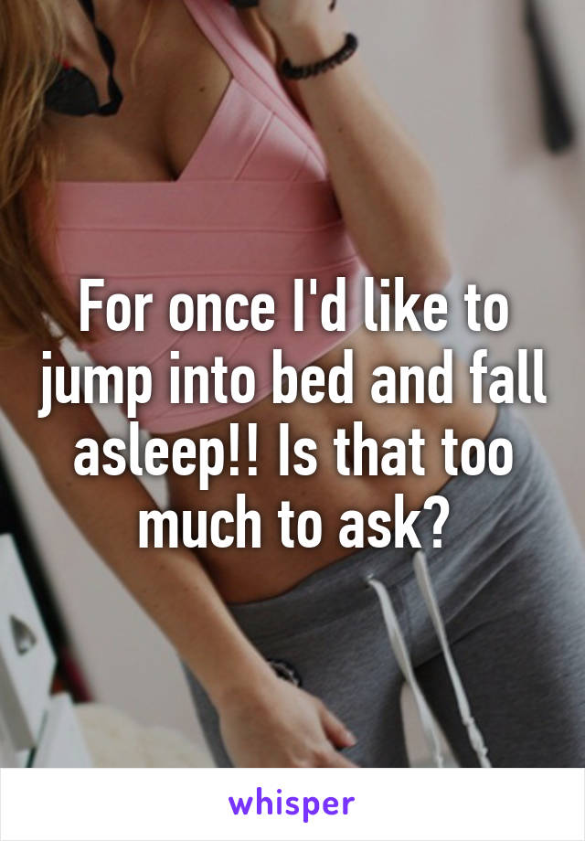 For once I'd like to jump into bed and fall asleep!! Is that too much to ask?