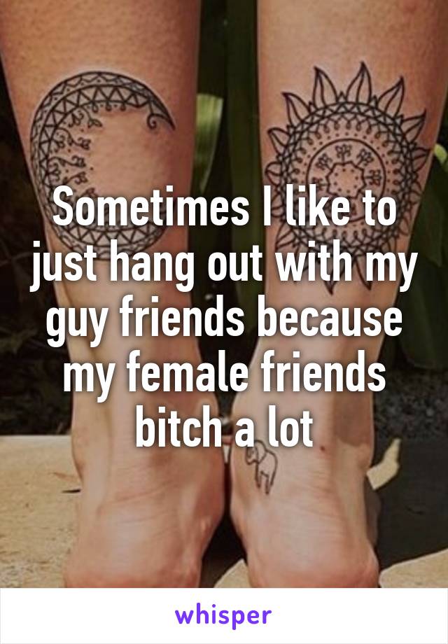 Sometimes I like to just hang out with my guy friends because my female friends bitch a lot