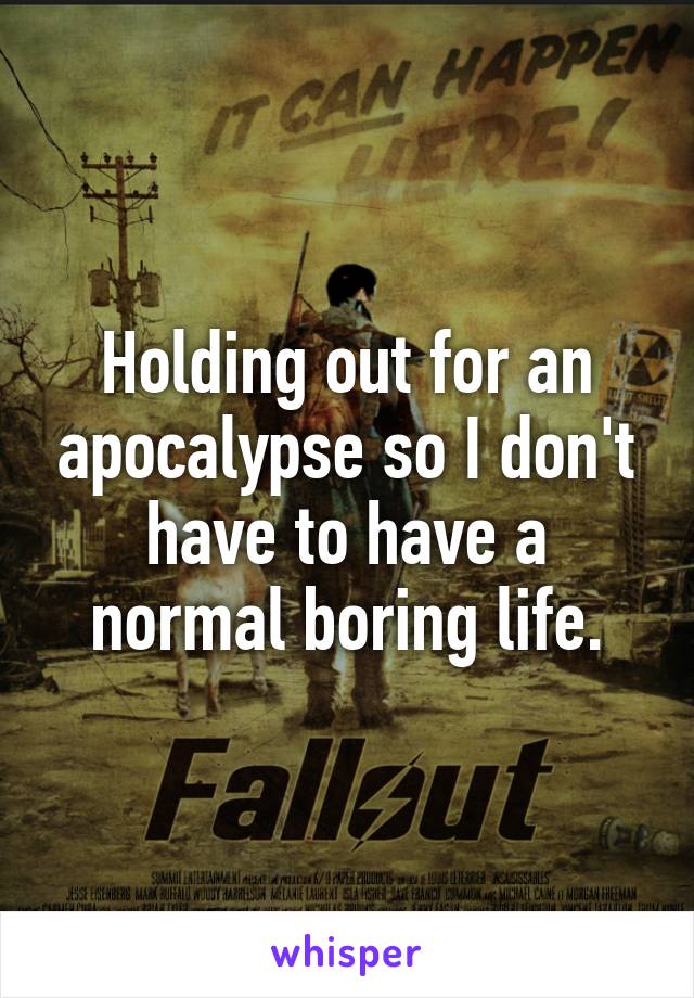 Holding out for an apocalypse so I don't have to have a normal boring life.