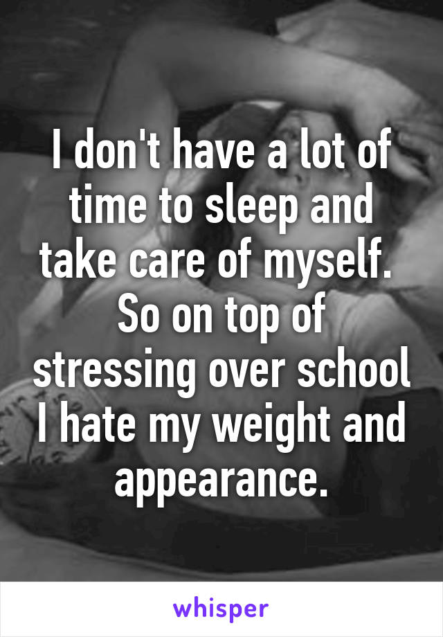 I don't have a lot of time to sleep and take care of myself. 
So on top of stressing over school I hate my weight and appearance.