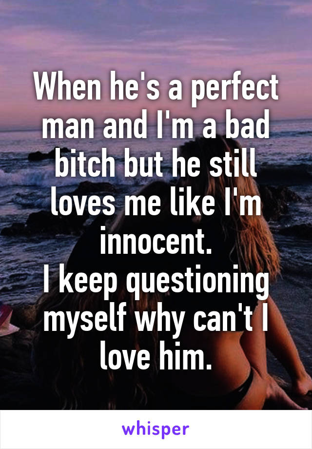 When he's a perfect man and I'm a bad bitch but he still loves me like I'm innocent.
I keep questioning myself why can't I love him.