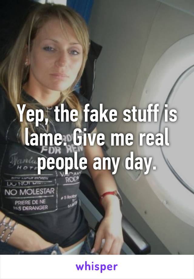 Yep, the fake stuff is lame. Give me real people any day.