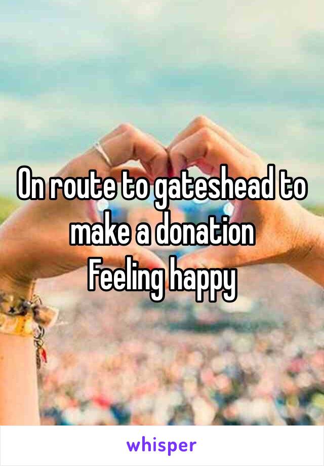 On route to gateshead to make a donation
Feeling happy 