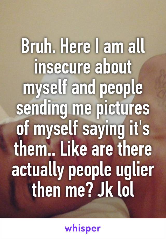 Bruh. Here I am all insecure about myself and people sending me pictures of myself saying it's them.. Like are there actually people uglier then me? Jk lol