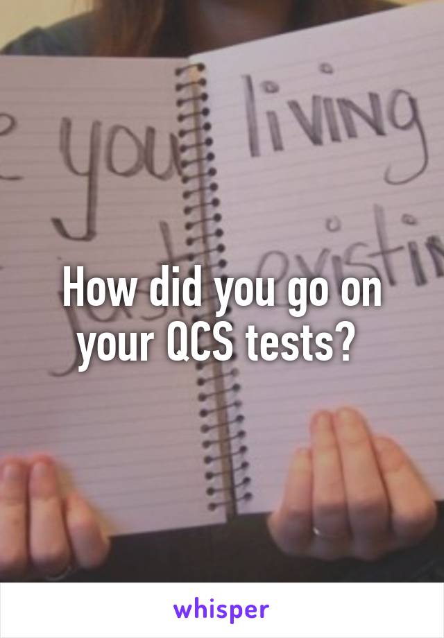 How did you go on your QCS tests? 