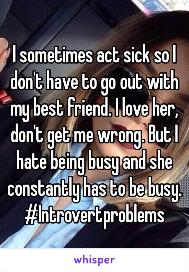 I sometimes act sick so I don't have to go out with my best friend. I love her, don't get me wrong. But I hate being busy and she constantly has to be busy. #Introvertproblems