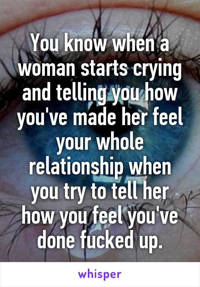 You know when a woman starts crying and telling you how you've made her feel your whole relationship when you try to tell her how you feel you've done fucked up.