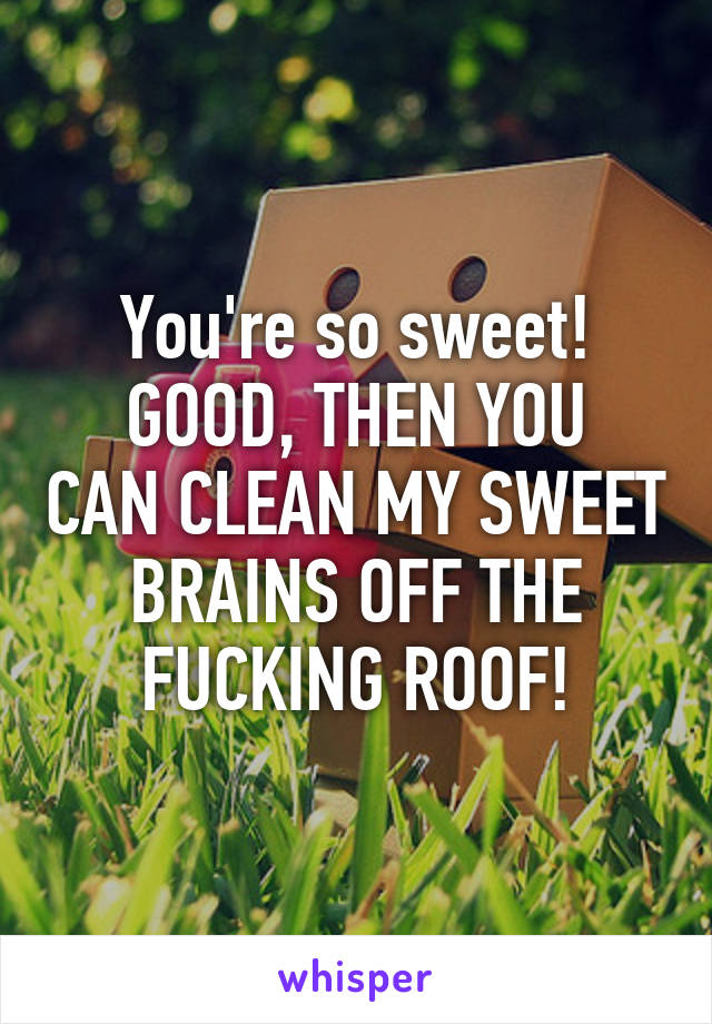 You're so sweet!
GOOD, THEN YOU CAN CLEAN MY SWEET BRAINS OFF THE FUCKING ROOF!