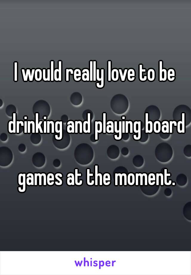 I would really love to be

 drinking and playing board

 games at the moment.
