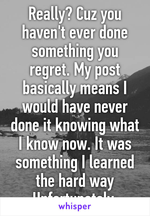 Really? Cuz you haven't ever done something you regret. My post basically means I would have never done it knowing what I know now. It was something I learned the hard way Unfortunately.