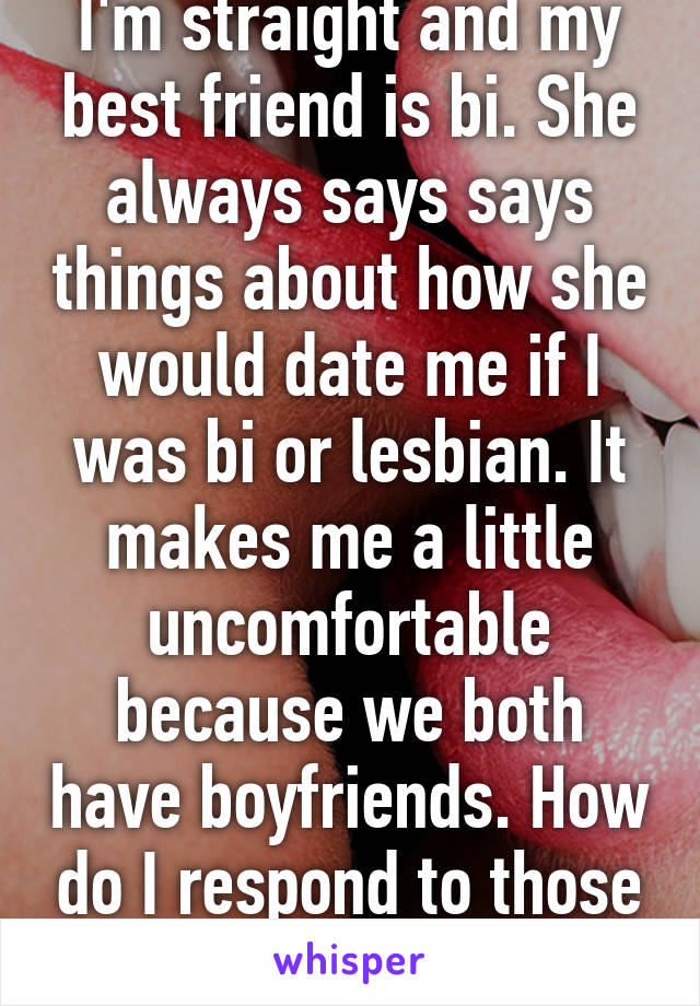 I'm straight and my best friend is bi. She always says says things about how she would date me if I was bi or lesbian. It makes me a little uncomfortable because we both have boyfriends. How do I respond to those comments?