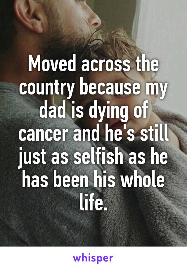 Moved across the country because my dad is dying of cancer and he's still just as selfish as he has been his whole life.