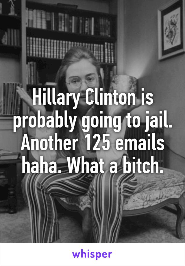 Hillary Clinton is probably going to jail. Another 125 emails haha. What a bitch.