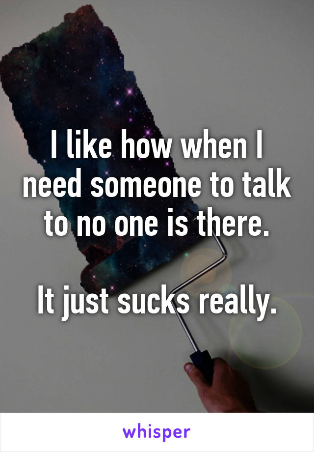 I like how when I need someone to talk to no one is there.

It just sucks really.