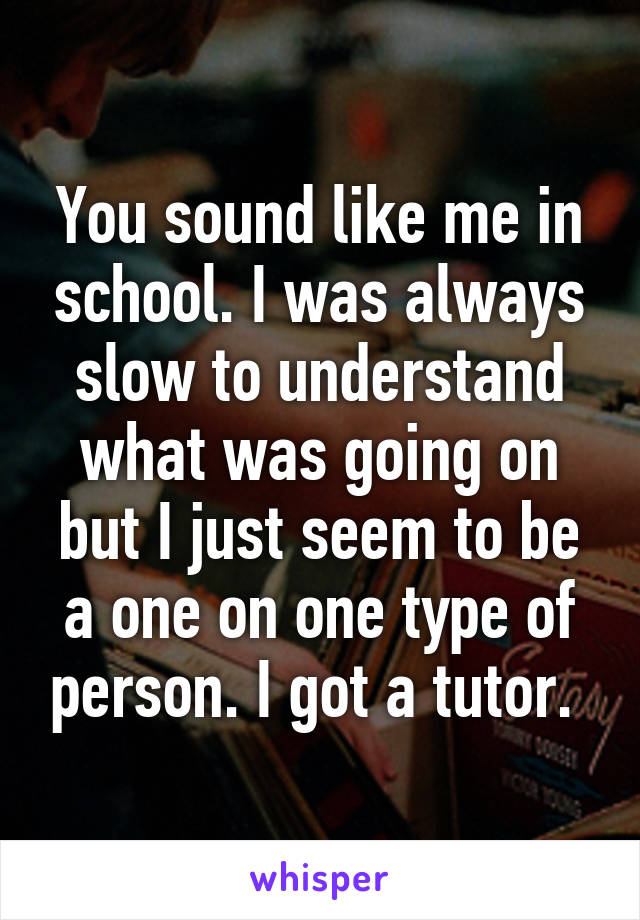 You sound like me in school. I was always slow to understand what was going on but I just seem to be a one on one type of person. I got a tutor. 