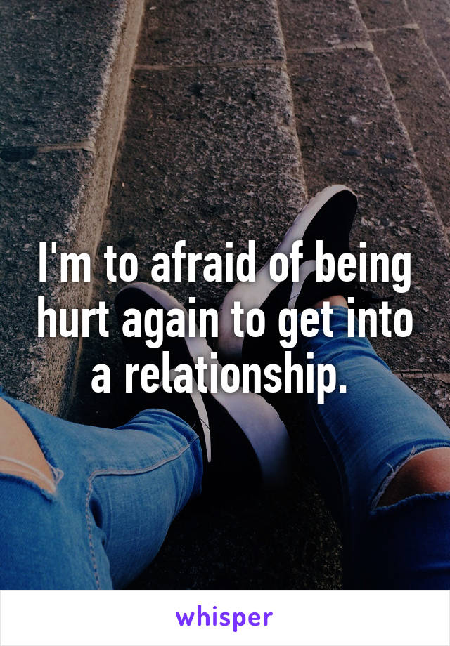 I'm to afraid of being hurt again to get into a relationship. 