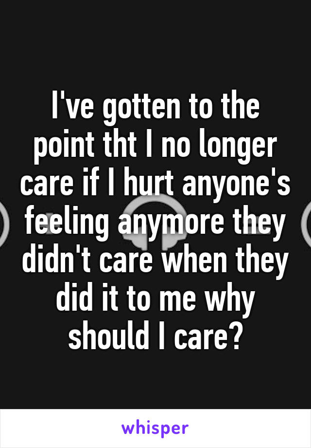 I've gotten to the point tht I no longer care if I hurt anyone's feeling anymore they didn't care when they did it to me why should I care?